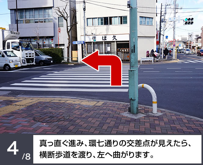 真っ直ぐ進み、環七通りの交差点が見えたら、横断歩道を渡り、左へ曲がります。